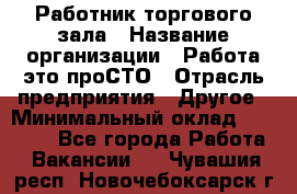 Работник торгового зала › Название организации ­ Работа-это проСТО › Отрасль предприятия ­ Другое › Минимальный оклад ­ 22 700 - Все города Работа » Вакансии   . Чувашия респ.,Новочебоксарск г.